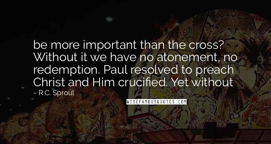 R.C. Sproul Quotes: be more important than the cross? Without it we have no atonement, no redemption. Paul resolved to preach Christ and Him crucified. Yet without