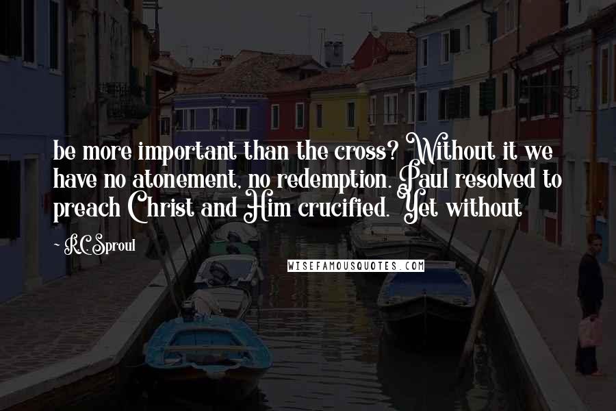 R.C. Sproul Quotes: be more important than the cross? Without it we have no atonement, no redemption. Paul resolved to preach Christ and Him crucified. Yet without