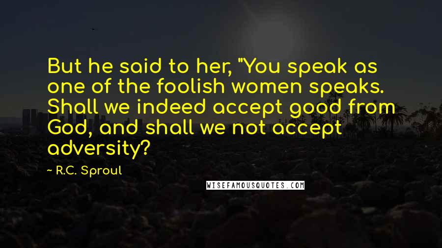 R.C. Sproul Quotes: But he said to her, "You speak as one of the foolish women speaks. Shall we indeed accept good from God, and shall we not accept adversity?