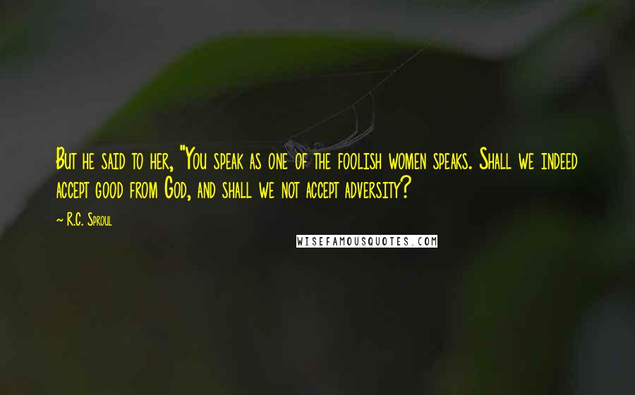 R.C. Sproul Quotes: But he said to her, "You speak as one of the foolish women speaks. Shall we indeed accept good from God, and shall we not accept adversity?