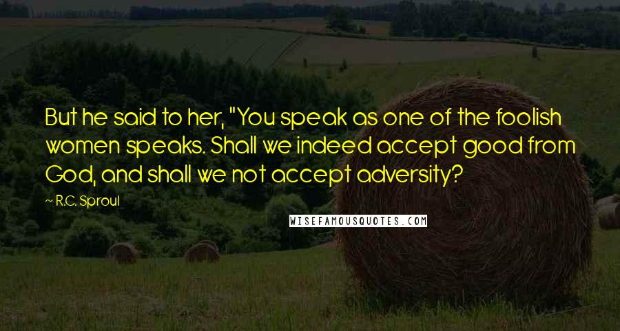 R.C. Sproul Quotes: But he said to her, "You speak as one of the foolish women speaks. Shall we indeed accept good from God, and shall we not accept adversity?