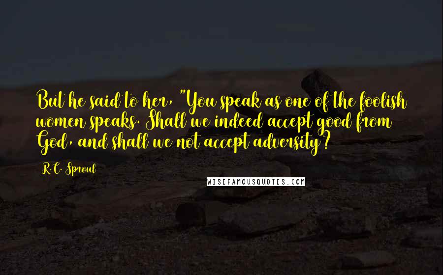 R.C. Sproul Quotes: But he said to her, "You speak as one of the foolish women speaks. Shall we indeed accept good from God, and shall we not accept adversity?