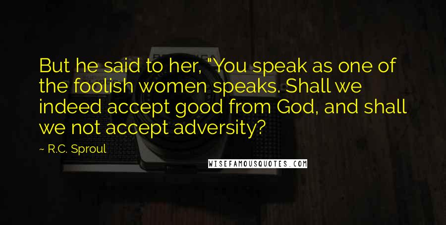 R.C. Sproul Quotes: But he said to her, "You speak as one of the foolish women speaks. Shall we indeed accept good from God, and shall we not accept adversity?