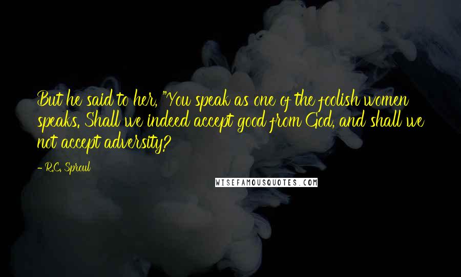 R.C. Sproul Quotes: But he said to her, "You speak as one of the foolish women speaks. Shall we indeed accept good from God, and shall we not accept adversity?