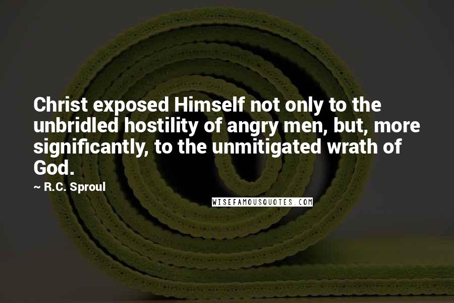 R.C. Sproul Quotes: Christ exposed Himself not only to the unbridled hostility of angry men, but, more significantly, to the unmitigated wrath of God.