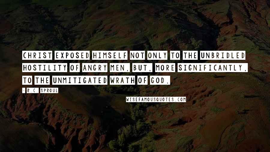 R.C. Sproul Quotes: Christ exposed Himself not only to the unbridled hostility of angry men, but, more significantly, to the unmitigated wrath of God.