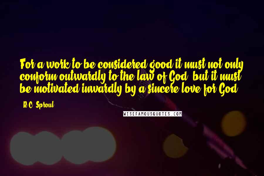 R.C. Sproul Quotes: For a work to be considered good it must not only conform outwardly to the law of God, but it must be motivated inwardly by a sincere love for God.