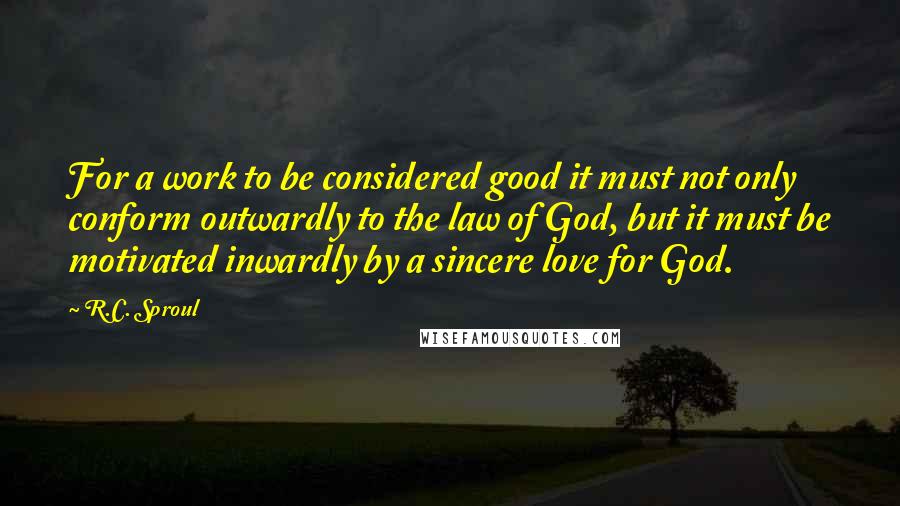R.C. Sproul Quotes: For a work to be considered good it must not only conform outwardly to the law of God, but it must be motivated inwardly by a sincere love for God.