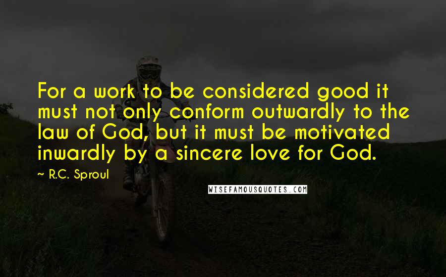 R.C. Sproul Quotes: For a work to be considered good it must not only conform outwardly to the law of God, but it must be motivated inwardly by a sincere love for God.