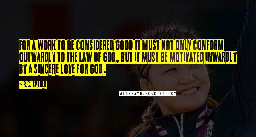 R.C. Sproul Quotes: For a work to be considered good it must not only conform outwardly to the law of God, but it must be motivated inwardly by a sincere love for God.