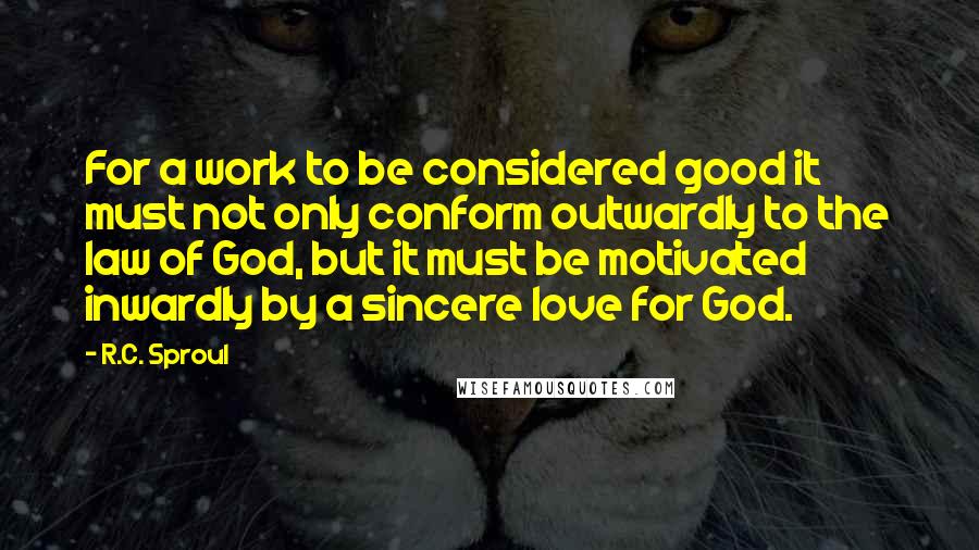 R.C. Sproul Quotes: For a work to be considered good it must not only conform outwardly to the law of God, but it must be motivated inwardly by a sincere love for God.