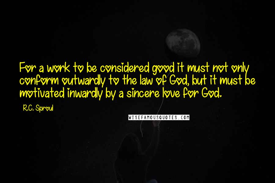 R.C. Sproul Quotes: For a work to be considered good it must not only conform outwardly to the law of God, but it must be motivated inwardly by a sincere love for God.