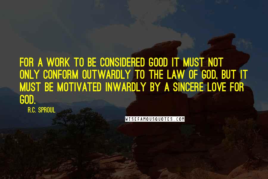 R.C. Sproul Quotes: For a work to be considered good it must not only conform outwardly to the law of God, but it must be motivated inwardly by a sincere love for God.