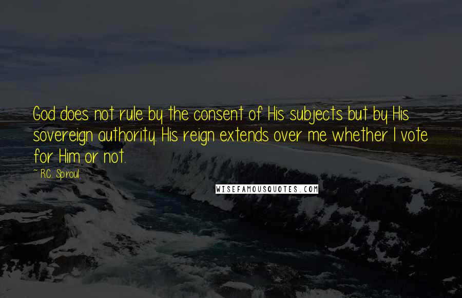 R.C. Sproul Quotes: God does not rule by the consent of His subjects but by His sovereign authority. His reign extends over me whether I vote for Him or not.