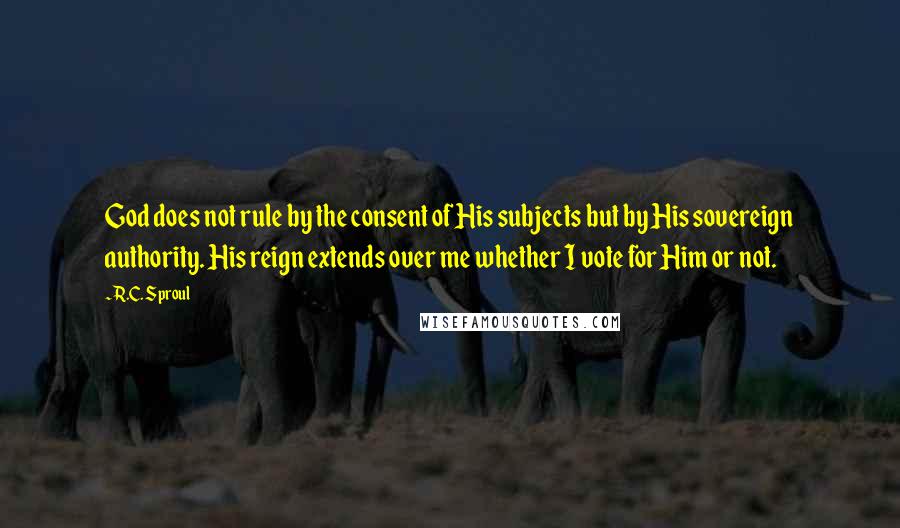 R.C. Sproul Quotes: God does not rule by the consent of His subjects but by His sovereign authority. His reign extends over me whether I vote for Him or not.