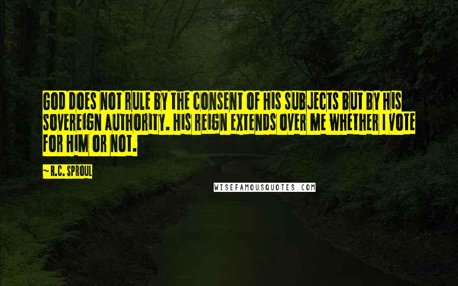 R.C. Sproul Quotes: God does not rule by the consent of His subjects but by His sovereign authority. His reign extends over me whether I vote for Him or not.