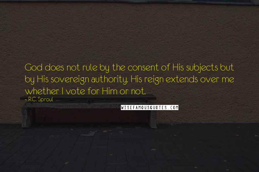 R.C. Sproul Quotes: God does not rule by the consent of His subjects but by His sovereign authority. His reign extends over me whether I vote for Him or not.