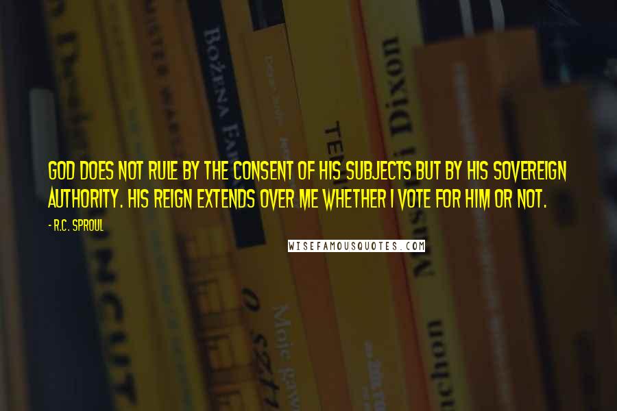 R.C. Sproul Quotes: God does not rule by the consent of His subjects but by His sovereign authority. His reign extends over me whether I vote for Him or not.