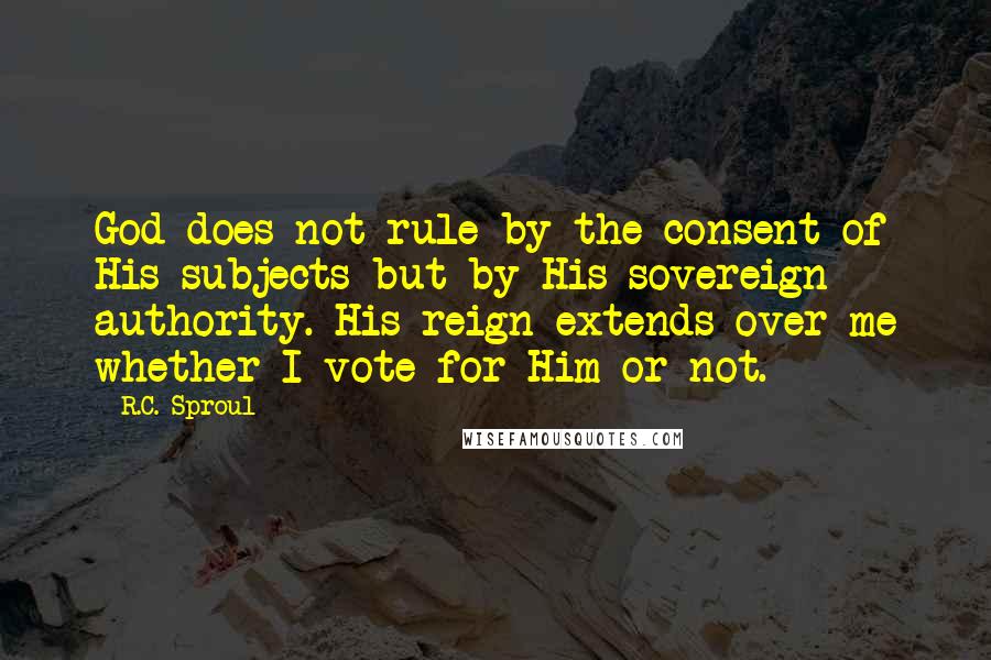 R.C. Sproul Quotes: God does not rule by the consent of His subjects but by His sovereign authority. His reign extends over me whether I vote for Him or not.