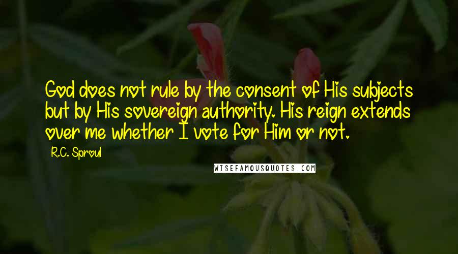 R.C. Sproul Quotes: God does not rule by the consent of His subjects but by His sovereign authority. His reign extends over me whether I vote for Him or not.