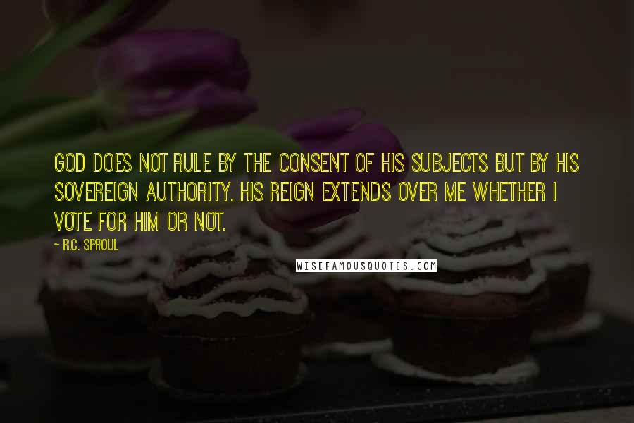 R.C. Sproul Quotes: God does not rule by the consent of His subjects but by His sovereign authority. His reign extends over me whether I vote for Him or not.