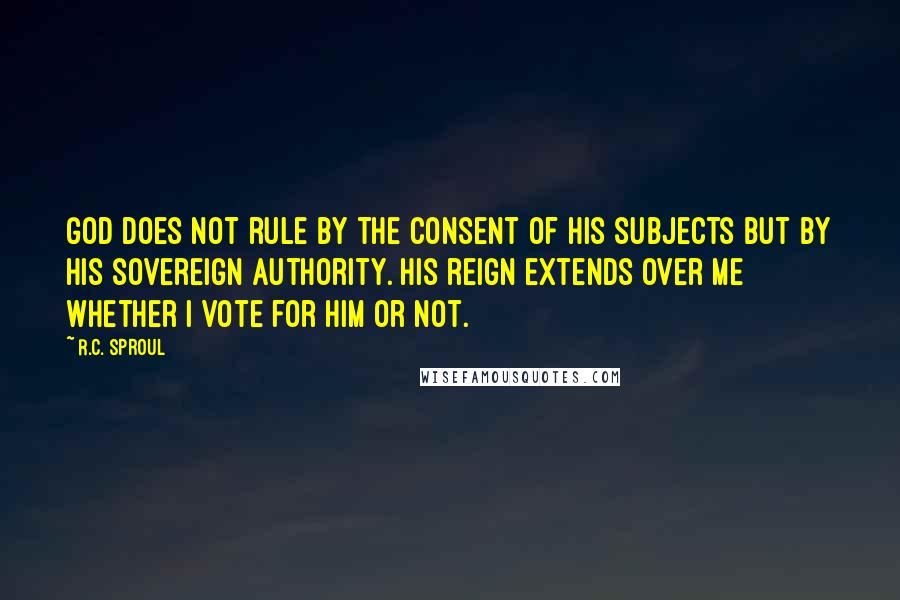 R.C. Sproul Quotes: God does not rule by the consent of His subjects but by His sovereign authority. His reign extends over me whether I vote for Him or not.