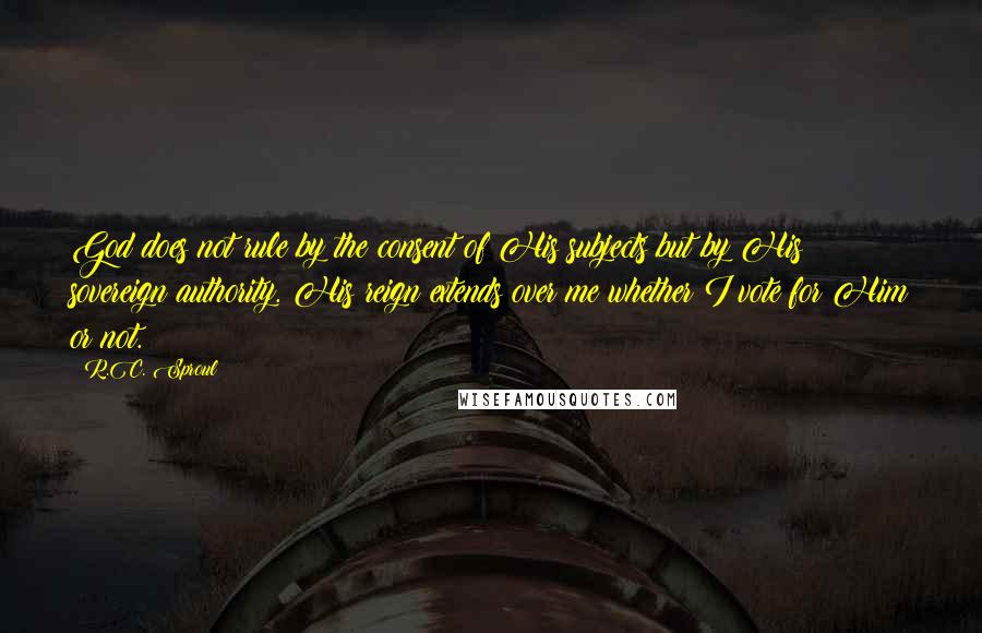 R.C. Sproul Quotes: God does not rule by the consent of His subjects but by His sovereign authority. His reign extends over me whether I vote for Him or not.
