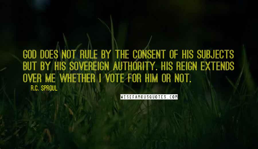 R.C. Sproul Quotes: God does not rule by the consent of His subjects but by His sovereign authority. His reign extends over me whether I vote for Him or not.
