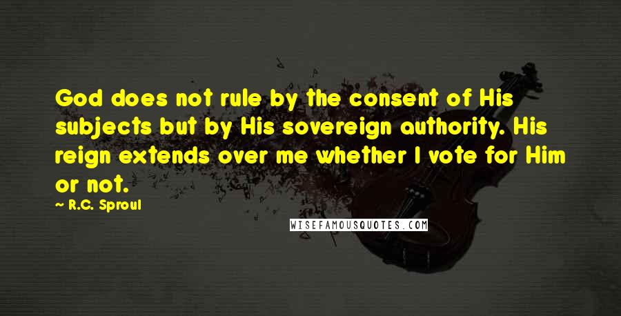 R.C. Sproul Quotes: God does not rule by the consent of His subjects but by His sovereign authority. His reign extends over me whether I vote for Him or not.