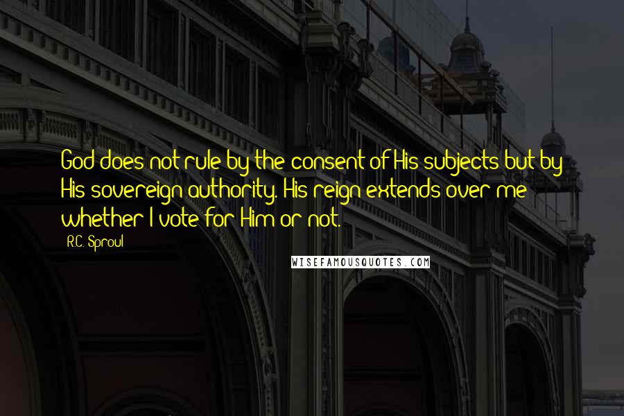 R.C. Sproul Quotes: God does not rule by the consent of His subjects but by His sovereign authority. His reign extends over me whether I vote for Him or not.