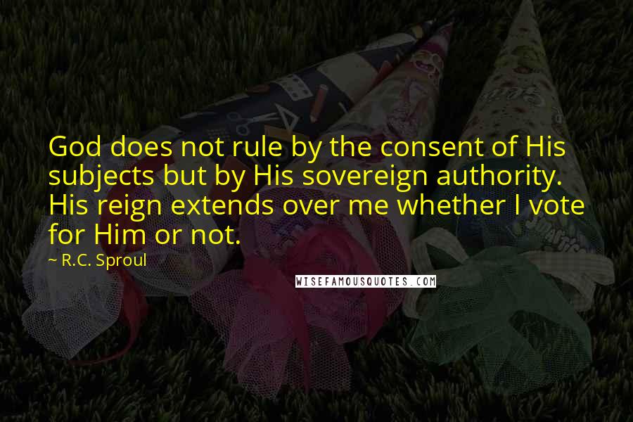 R.C. Sproul Quotes: God does not rule by the consent of His subjects but by His sovereign authority. His reign extends over me whether I vote for Him or not.