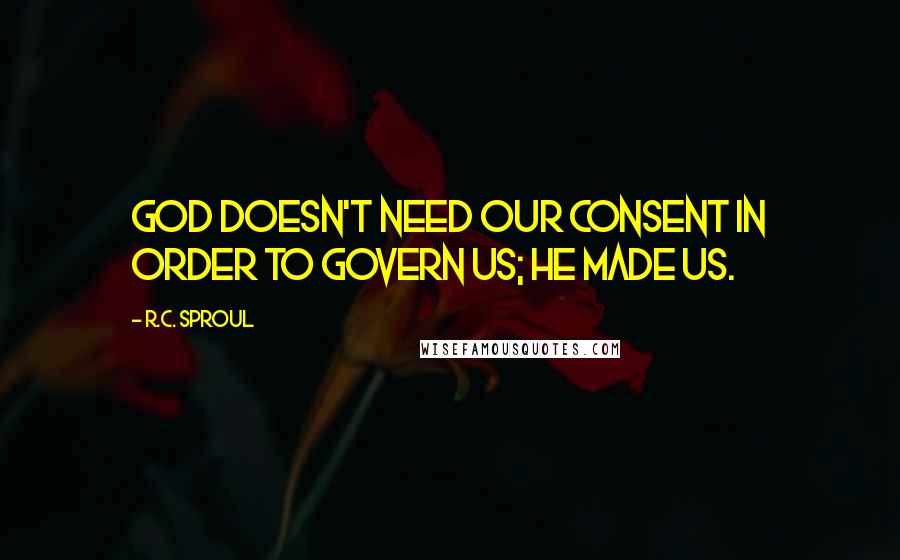 R.C. Sproul Quotes: God doesn't need our consent in order to govern us; He made us.