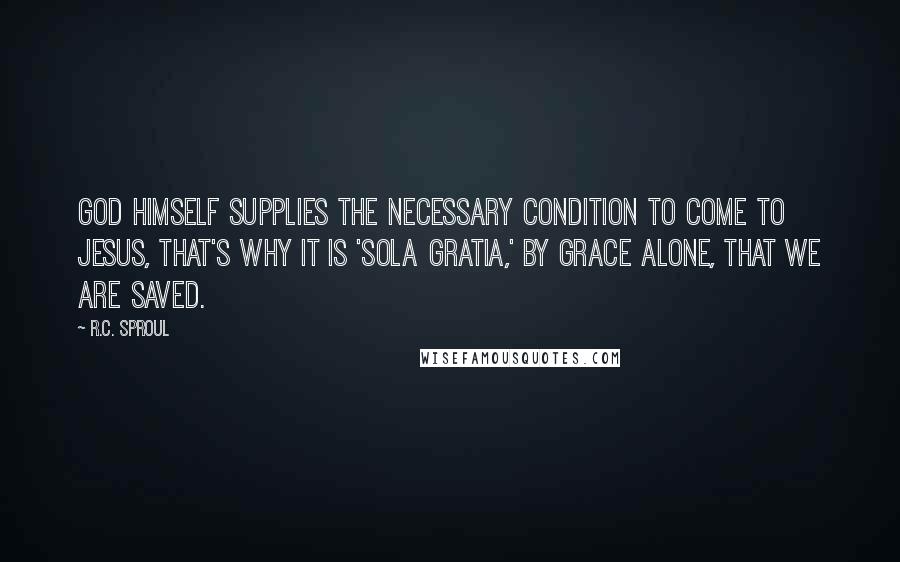 R.C. Sproul Quotes: God Himself supplies the necessary condition to come to Jesus, that's why it is 'sola gratia,' by grace alone, that we are saved.