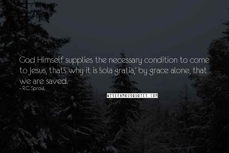 R.C. Sproul Quotes: God Himself supplies the necessary condition to come to Jesus, that's why it is 'sola gratia,' by grace alone, that we are saved.