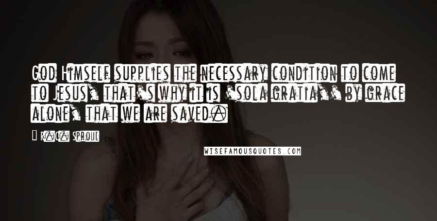 R.C. Sproul Quotes: God Himself supplies the necessary condition to come to Jesus, that's why it is 'sola gratia,' by grace alone, that we are saved.