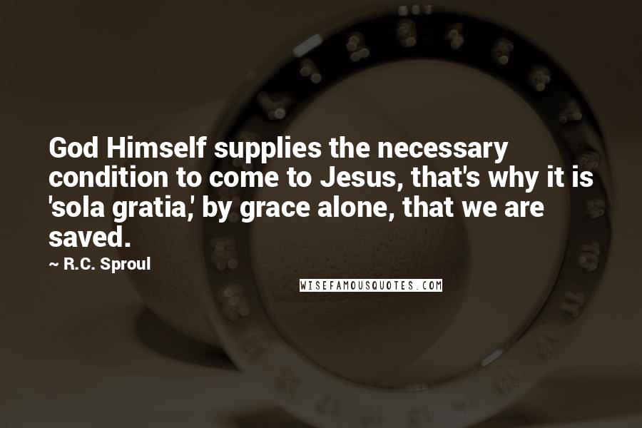 R.C. Sproul Quotes: God Himself supplies the necessary condition to come to Jesus, that's why it is 'sola gratia,' by grace alone, that we are saved.