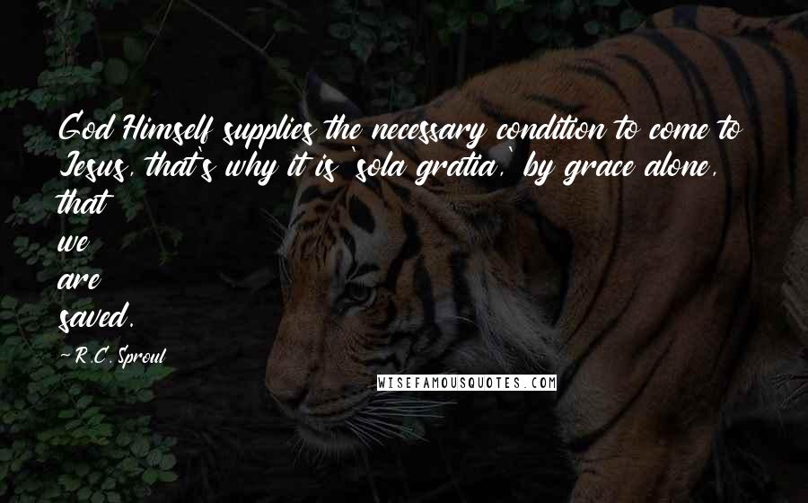 R.C. Sproul Quotes: God Himself supplies the necessary condition to come to Jesus, that's why it is 'sola gratia,' by grace alone, that we are saved.