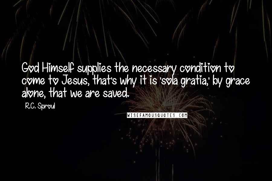 R.C. Sproul Quotes: God Himself supplies the necessary condition to come to Jesus, that's why it is 'sola gratia,' by grace alone, that we are saved.