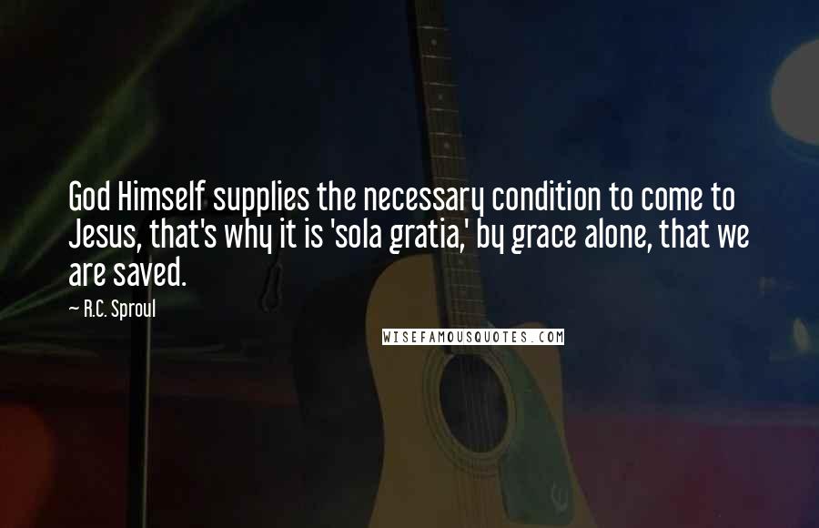 R.C. Sproul Quotes: God Himself supplies the necessary condition to come to Jesus, that's why it is 'sola gratia,' by grace alone, that we are saved.