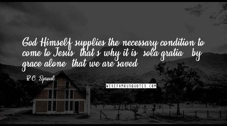 R.C. Sproul Quotes: God Himself supplies the necessary condition to come to Jesus, that's why it is 'sola gratia,' by grace alone, that we are saved.