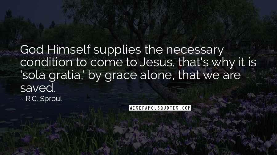 R.C. Sproul Quotes: God Himself supplies the necessary condition to come to Jesus, that's why it is 'sola gratia,' by grace alone, that we are saved.