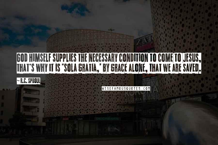 R.C. Sproul Quotes: God Himself supplies the necessary condition to come to Jesus, that's why it is 'sola gratia,' by grace alone, that we are saved.