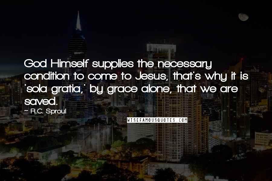R.C. Sproul Quotes: God Himself supplies the necessary condition to come to Jesus, that's why it is 'sola gratia,' by grace alone, that we are saved.