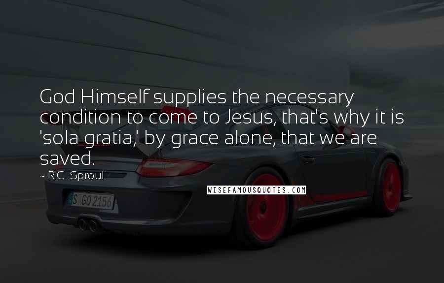 R.C. Sproul Quotes: God Himself supplies the necessary condition to come to Jesus, that's why it is 'sola gratia,' by grace alone, that we are saved.