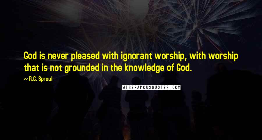 R.C. Sproul Quotes: God is never pleased with ignorant worship, with worship that is not grounded in the knowledge of God.