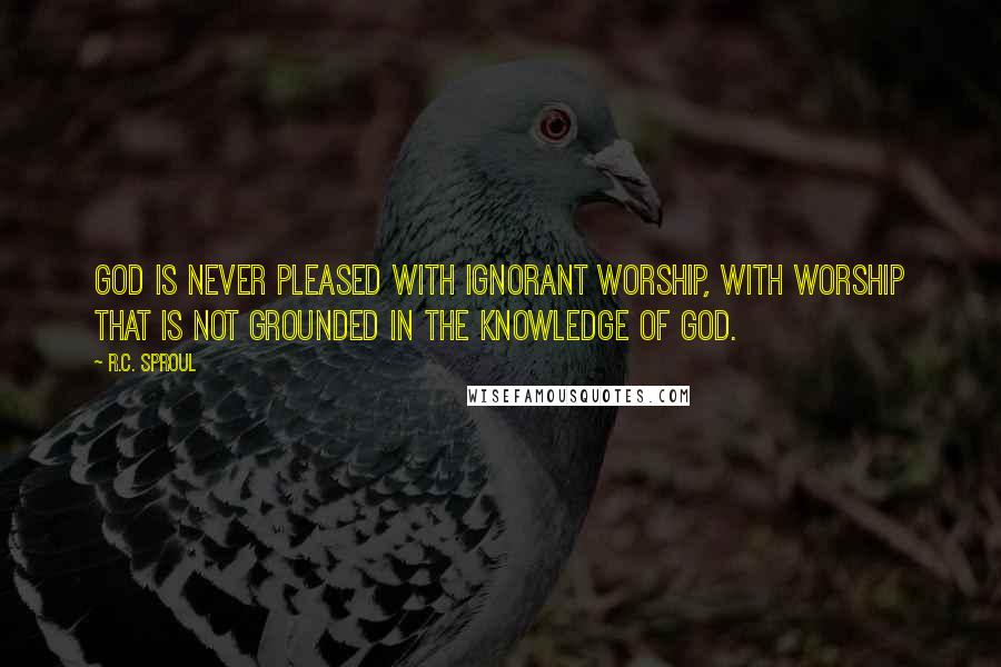 R.C. Sproul Quotes: God is never pleased with ignorant worship, with worship that is not grounded in the knowledge of God.