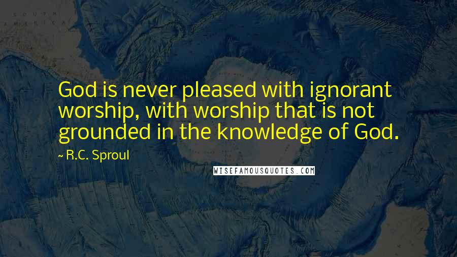 R.C. Sproul Quotes: God is never pleased with ignorant worship, with worship that is not grounded in the knowledge of God.