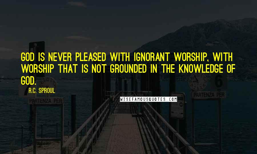 R.C. Sproul Quotes: God is never pleased with ignorant worship, with worship that is not grounded in the knowledge of God.