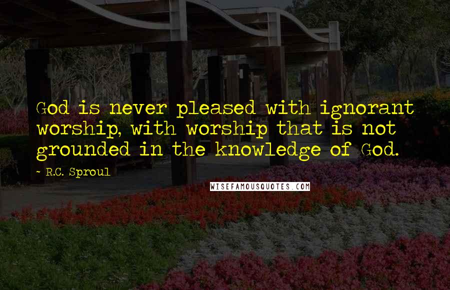 R.C. Sproul Quotes: God is never pleased with ignorant worship, with worship that is not grounded in the knowledge of God.