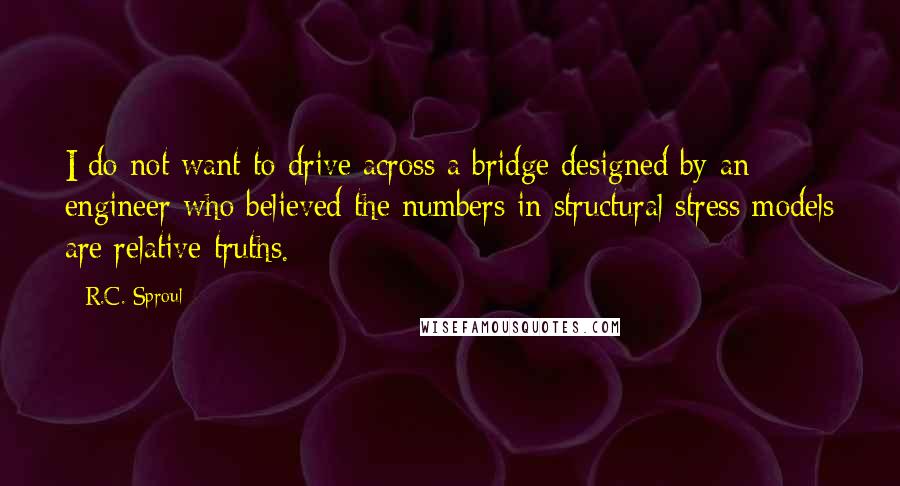 R.C. Sproul Quotes: I do not want to drive across a bridge designed by an engineer who believed the numbers in structural stress models are relative truths.